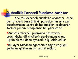 2. Analitik Dereceli Puanlama Anahtarı   Analitik  dereceli puanlama anahtarı   ,  önce performans veya ürünün parçalarının ayrı ayrı puanlanmasını sonra   da bu puanları toplayarak toplam puanın hesaplanmasını gerektirir. Analitik dereceli puanlama anahtarları aracılığıyla, öğrencilerin performanslarına ilişkin olarak daha ayrıntılı bilgi elde edilir.  Bu, aynı zamanda öğrencinin zayıf ve güçlü yanlarını gösteren bir profil sağlar.  
