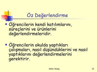 Öz Değerlendirme Öğrencilerin kendi katılımlarını, süreçlerini ve ürünlerini değerlendirmeleridir. Öğrencilerin okulda yaptıkları çalışmaları, nasıl düşündüklerini ve nasıl yaptıklarını değerlendirmelerini gerektirir. 