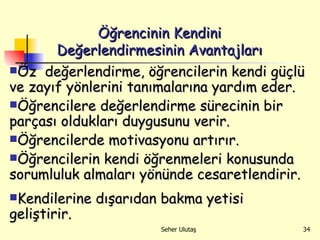 Öz  değerlendirme, öğrencilerin kendi güçlü ve zayıf yönlerini tanımalarına yardım eder.  Öğrencilere değerlendirme sürecinin bir parçası oldukları duygusunu verir. Öğrencilerde motivasyonu artırır. Öğrencilerin kendi öğrenmeleri konusunda sorumluluk almaları yönünde cesaretlendirir. Kendilerine dışarıdan bakma yetisi geliştirir. Öğrencinin Kendini Değerlendirmesinin Avantajları 