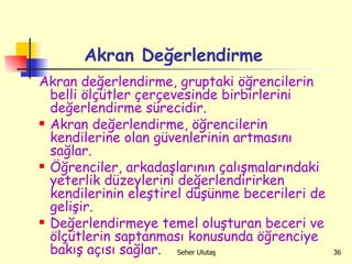 Akran Değerlendirme Akran değerlendirme, gruptaki öğrencilerin belli ölçütler çerçevesinde birbirlerini değerlendirme sürecidir.  Akran değerlendirme, öğrencilerin kendilerine olan güvenlerinin artmasını sağlar.  Öğrenciler, arkadaşlarının çalışmalarındaki yeterlik düzeylerini değerlendirirken kendilerinin eleştirel düşünme becerileri de gelişir.  Değerlendirmeye temel oluşturan beceri ve ölçütlerin saptanması konusunda öğrenciye bakış açısı sağlar.  