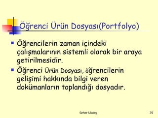Öğrenci Ürün Dosyası(Portfolyo) Öğrencilerin zaman içindeki çalışmalarının sistemli olarak bir araya getirilmesidir. Öğrenci  Ürün Dosyası, ö ğrencilerin gelişimi hakkında bilgi veren dokümanların toplandığı dosyadır. 
