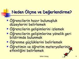 Neden Ölçme ve Değerlendirme? Öğrencilerin hazır bulunuşluk düzeylerini belirlemek Öğrencilerin gelişimlerini izlemek Öğrencilerin gelişimlerine yönelik geri bildirimde bulunmak Öğrenme güçlüklerini belirlemek Öğretimin ve öğretim materyallerinin etkinliğini belirlemek 