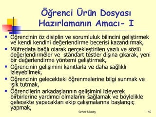 Öğrenci Ürün Dosyası Hazırlamanın Amacı- I Öğrencinin öz disiplin ve sorumluluk bilincini geliştirmek ve kendi kendini değerlendirme becerisi kazandırmak, Müfredata bağlı olarak gerçekleştirilen yazılı ve sözlü değerlendirmeler ve  standart testler dışına çıkarak, yeni bir değerlendirme yöntemi geliştirmek, Öğrencinin gelişimini kanıtlarla ve daha sağlıklı izleyebilmek, Öğrencinin gelecekteki öğrenmelerine bilgi sunmak ve ışık tutmak, Öğrencilerin arkadaşlarının gelişimini izleyerek birbirlerine yardımcı olmalarını sağlamak ve böylelikle gelecekte yapacakları ekip çalışmalarına başlangıç yapmak, 