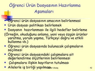 Öğrenci Ürün Dosyasının Hazırlanma Aşamaları   Öğrenci ürün dosyasının amacının belirlenmesi  Ürün dosyası politikası belirlemek Dosyanın  hazırlanması ile ilgili hedefler belirleme (Örneğin, okuduğunu anlama, yeni veya özgün ürünler yaratma, yorum yapma, Türkçeyi doğru ve etkili kullanma vb.) Öğrenci ürün dosyasında bulunacak çalışmaların seçilmesi  Öğrenci ürün dosyasındaki çalışmalara ait değerlendirme ölçütlerinin belirlenmesi  Çalışmalara ilişkin kayıtların tutulması Ailelerle iş birliği yapılması  