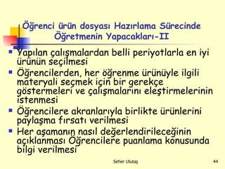Yapılan çalışmalardan belli periyotlarla en iyi ürünün seçilmesi Öğrencilerden, her öğrenme ürünüyle ilgili materyali seçmek için bir gerekçe göstermeleri ve çalışmalarını eleştirmelerinin istenmesi Öğrencilere akranlarıyla birlikte ürünlerini paylaşma fırsatı verilmesi Her aşamanın nasıl değerlendirileceğinin açıklanması Öğrencilere puanlama konusunda bilgi verilmesi Öğrenci ürün dosyası Hazırlama Sürecinde Öğretmenin Yapacakları-II 