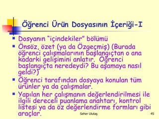 Öğrenci Ürün Dosyasının İçeriği-I Dosyanın “içindekiler” bölümü Önsöz, özet (ya da Özgeçmiş) (Burada öğrenci çalışmalarının başlangıçtan o ana kadarki gelişimini anlatır.  Öğrenci başlangıçta neredeydi? Bu aşamaya nasıl geldi?) Öğrenci tarafından dosyaya konulan tüm ürünler ya da çalışmalar. Yapılan her çalışmanın değerlendirilmesi ile ilgili dereceli puanlama anahtarı, kontrol listesi ya da öz değerlendirme formları gibi araçlar. 