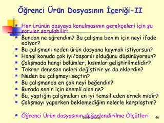 Her ürünün dosyaya konulmasının gerekçeleri için şu sorular sorulabilir:  Bundan ne öğrendim? Bu çalışma benim için neyi ifade ediyor? Bu çalışmanı neden ürün dosyana koymak istiyorsun? Hangi konuda çok iyi/başarılı olduğunu düşünüyorsun? Çalışmada hangi bölümler, kısımlar geliştirilmelidir? Tekrar denesen neleri değiştirir ya da eklerdin? Neden bu çalışmayı seçtin? Bu çalışmanda en çok neyi beğendin? Burada senin için önemli olan ne? Bu, yaptığın çalışmaları en iyi temsil eden örnek midir? Çalışmayı yaparken beklemediğim nelerle karşılaştım?  Öğrenci Ürün dosyasının değerlendirilme Ölçütleri Öğrenci Ürün Dosyasının İçeriği-II 