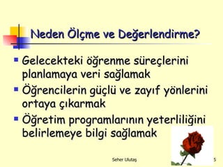 Neden Ölçme ve Değerlendirme? Gelecekteki öğrenme süreçlerini   planlamaya veri sağlamak Öğrencilerin güçlü ve zayıf yönlerini ortaya çıkarmak Öğretim programlarının yeterliliğini belirlemeye bilgi sağlamak 