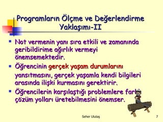 Programların Ölçme ve Değerlendirme Yaklaşımı-II Not vermenin yanı sıra etkili ve zamanında geribildirime ağırlık vermeyi önemsemektedir.  Öğrencinin  gerçek yaşam durumlarını  yansıtmasını, gerçek yaşamla kendi bilgileri arasında ilişki kurmasını gerektirir.  Öğrencilerin karşılaştığı problemlere farklı çözüm yolları üretebilmesini önemser. 
