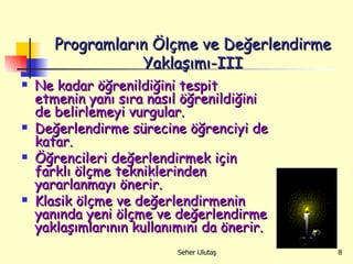 Programların Ölçme ve Değerlendirme Yaklaşımı-III Ne kadar öğrenildiğini tespit etmenin yanı sıra nasıl öğrenildiğini de belirlemeyi vurgular. Değerlendirme sürecine öğrenciyi de katar. Öğrencileri değerlendirmek için farklı ölçme tekniklerinden yararlanmayı önerir. Klasik ölçme ve değerlendirmenin yanında yeni ölçme ve değerlendirme yaklaşımlarının kullanımını da önerir.   