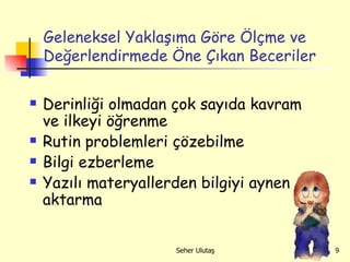 Geleneksel Yaklaşıma Göre Ölçme ve Değerlendirmede Öne Çıkan Beceriler Derinliği olmadan çok sayıda kavram ve ilkeyi öğrenme Rutin problemleri çözebilme   Bilgi ezberleme Yazılı materyallerden bilgiyi aynen aktarma 