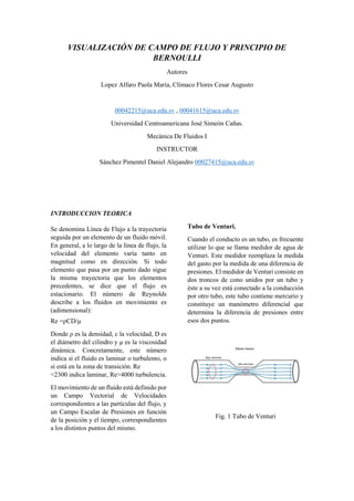 VISUALIZACIÓN DE CAMPO DE FLUJO Y PRINCIPIO DE
BERNOULLI
Autores
Lopez Alfaro Paola María, Clímaco Flores Cesar Augusto
00042215@uca.edu.sv , 00041615@uca.edu.sv
Universidad Centroamericana José Simeón Cañas.
Mecánica De Fluidos I
INSTRUCTOR
Sánchez Pimentel Daniel Alejandro 00027415@uca.edu.sv
INTRODUCCION TEORICA
Se denomina Línea de Flujo a la trayectoria
seguida por un elemento de un fluido móvil.
En general, a lo largo de la línea de flujo, la
velocidad del elemento varía tanto en
magnitud como en dirección. Si todo
elemento que pasa por un punto dado sigue
la misma trayectoria que los elementos
precedentes, se dice que el flujo es
estacionario. El número de Reynolds
describe a los fluidos en movimiento es
(adimensional):
Re =ρCD/μ
Donde ρ es la densidad, c la velocidad, D es
el diámetro del cilindro y μ es la viscosidad
dinámica. Concretamente, este número
indica si el fluido es laminar o turbulento, o
si está en la zona de transición. Re
<2300 indica laminar, Re>4000 turbulencia.
El movimiento de un fluido está definido por
un Campo Vectorial de Velocidades
correspondientes a las partículas del flujo, y
un Campo Escalar de Presiones en función
de la posición y el tiempo, correspondientes
a los distintos puntos del mismo.
Tubo de Venturi.
Cuando el conducto es un tubo, es frecuente
utilizar lo que se llama medidor de agua de
Venturi. Este medidor reemplaza la medida
del gasto por la medida de una diferencia de
presiones. El medidor de Venturi consiste en
dos troncos de cono unidos por un tubo y
éste a su vez está conectado a la conducción
por otro tubo, este tubo contiene mercurio y
constituye un manómetro diferencial que
determina la diferencia de presiones entre
esos dos puntos.
Fig. 1 Tubo de Venturi
 