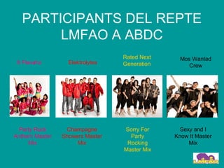 PARTICIPANTS DEL REPTE
       LMFAO A ABDC
                                 Rated Next     Mos Wanted
 8 Flavahz        Elektrolytes   Generation        Crew




  Party Rock     Champagne       Sorry For      Sexy and I
Anthem Master   Showers Master     Party      Know It Master
     Mix             Mix          Rocking          Mix
                                 Master Mix
 