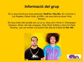 Informació del grup
És un grup format per dues persones: RedFoo i Sky Blu. És va formar a
    Los Àngeles, Estats Units, al 2006, i els seus fans es diuen Party
                                Rockers.
Els seus èxits més senzills són La La La, Sexy and I Know It, Champagne
Showers, Shots i els més coneguts, Party Rock Anthem y Sorry for Party
  Rocking , que van arribar a la posició més alta de la llista de Hot 100.
 
