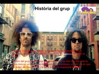 Història del grup




RedFoo i Sky Blu van crèixer en el barri Pacific Palisades a Los
Àngeles, on van formar LMFAO (Laughing My Fucking Ass Off) al
2006.
El nom del grup prové d’una conversació que va tenir Sky Blu amb la
seva àvia en un programa de missatgeria intantànea, on ell li va dir que
es volien dir Sexy Dudes i la seva àvia li va respondre LMFAO.
 