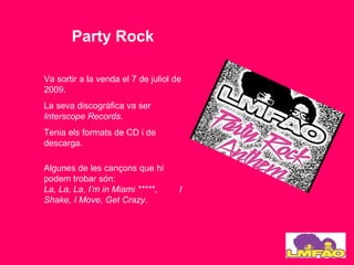 Party Rock

Va sortir a la venda el 7 de juliol de
2009.
La seva discogràfica va ser
Interscope Records.
Tenia els formats de CD i de
descarga.

Algunes de les cançons que hi
podem trobar són:
La, La, La, I’m in Miami *****,      I
Shake, I Move, Get Crazy.
 