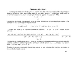 Systèmes à la Hilbert
La première présentation formelle des preuves, avant la déduction naturelle et le calcul des séquents (tous
deux dus à Gentzen, début des années 1930), est attribuée à Hilbert. Il y a dans cette présentaiton un
certain nombre d’axiomes, et une unique règle d’inférence, appelée modus ponens (MP) :
A ⇒ B A
B
Les axiomes ne sont pas très naturels (il est en particulier difﬁcile de se convaincre qu’il y en a assez !). Par
exemple, les deux axiomes pour l’implication sont
A ⇒ (B ⇒ A) (A ⇒ (B ⇒ C)) ⇒ ((A ⇒ B) ⇒ (A ⇒ C))
La formule plus simple A ⇒ A en est conséquence (prendre C ::= A, B ::= B ⇒ A dans le second
axiome) :
(A ⇒ ((B ⇒ A) ⇒ A)) ⇒ ((A ⇒ (B ⇒ A)) ⇒ (A ⇒ A)) A ⇒ ((B ⇒ A) ⇒ A)
(A ⇒ (B ⇒ A)) ⇒ (A ⇒ A) A ⇒ (B ⇒ A)
A ⇒ A
Ce n’est pas particulièrement éclairant... et ça l’est encore moins dans les présentations traditionnelles des
systèmes à la Hilbert : déduction présentée comme une suite de formule A1, . . . , An telle que pour tout i, il
existe j, k < i tels que Aj = Ak ⇒ Ai.
On préfèrera la notion structurante d’arbre de preuve, et on peut encore améliorer un peu les choses en
écrivant des termes de preuve.
10
 
