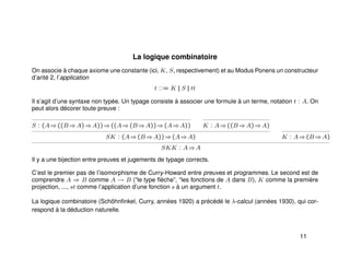 La logique combinatoire
On associe à chaque axiome une constante (ici, K, S, respectivement) et au Modus Ponens un constructeur
d’arité 2, l’application
t ::= K || S || tt
Il s’agit d’une syntaxe non typée. Un typage consiste à associer une formule à un terme, notation t : A. On
peut alors décorer toute preuve :
S : (A⇒((B ⇒A)⇒A))⇒((A⇒(B ⇒A))⇒(A⇒A)) K : A⇒((B ⇒A)⇒A)
SK : (A⇒(B ⇒A))⇒(A⇒A) K : A⇒(B ⇒A)
SKK : A⇒A
Il y a une bijection entre preuves et jugements de typage corrects.
C’est le premier pas de l’isomorphisme de Curry-Howard entre preuves et programmes. Le second est de
comprendre A ⇒ B comme A → B (“le type ﬂèche”, “les fonctions de A dans B), K comme la première
projection, ..., st comme l’application d’une fonction s à un argument t.
La logique combinatoire (Schöhnﬁnkel, Curry, années 1920) a précédé le λ-calcul (années 1930), qui cor-
respond à la déduction naturelle.
11
 