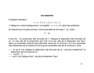 Les séquents
La logique classique :
A ::= X || A ∧ A || A ∨ A || ¬A
X désigne un atome (typiquement, une égalité t1 = t2, cf. calcul des prédicats)
Un séquent est une paire de deux multi-ensembles de formules Γ, ∆, notée
Γ ∆
Il faut lire : “la conjonction des formules de Γ implique la disjonction des formules de
∆”. Le cas vide de la conjonction est “vrai” et le cas vide de la disjonction est “faux”
(dans un ensemble ordonné avec éléments maximum et minimum, l’inf d’un ensemble
vide d’éléments est le maximum et le sup de l’ensemble vide est le minimum). Donc
– ∆ se lit “vrai implique la disjonction des formules de ∆”, soit plus simplement “la
disjonction des formules de ∆”,
– A se lit “ A”,
– se lit “vrai implique faux”, soit plus simplement “faux”
12
 