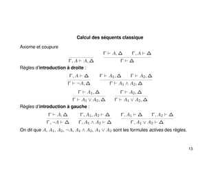 Calcul des séquents classique
Axiome et coupure
Γ, A A, ∆
Γ A, ∆ Γ, A ∆
Γ ∆
Règles d’introduction à droite :
Γ, A ∆
Γ ¬A, ∆
Γ A1, ∆ Γ A2, ∆
Γ A1 ∧ A2, ∆
Γ A1, ∆
Γ A1 ∨ A2, ∆
Γ A2, ∆
Γ A1 ∨ A2, ∆
Règles d’introduction à gauche :
Γ A, ∆
Γ, ¬A ∆
Γ, A1, A2 ∆
Γ, A1 ∧ A2 ∆
Γ, A1 ∆ Γ, A2 ∆
Γ, A1 ∨ A2 ∆
On dit que A, A1, A2, ¬A, A1 ∧ A2, A1 ∨ A2 sont les formules actives des règles.
13
 
