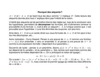 Pourquoi des séquents ?
A B et A ⇒ B se lisent tous les deux comme “A implique B”. Cette lecture des
séquents donnée plus haut n’ explique donc pas l’intérêt de la notion.
L’intérêt des séquents est de permettre d’écrire des règles qui, lues de la conclusion vers
les hypothèses, permettent de décomposer les formules, aﬁn d’ultimement ramener la
prouvabilité d’une formule A, c’est-à-dire un séquent A, à l’unique axiome que A est
prouvable sous l’hypothèse A (une fois éliminées les coupures, voir plus loin).
Ainsi dans A B on a un accès direct aux sous-formules de A ⇒ B et l’on peut à leur
tour les décomposer, etc...
Autre motivation : Curry-Howard. Penser à une preuve de A ⇒ B comme une fonction
x → f(x) d’un ensemble A vers un ensemble B, et penser à une preuve de A B
comme à une expression formelle t dépendant d’un paramètre x.
Souvenirs de lycée : pensez à un polynôme, disons p(x) = x2 + 3mx + (1 − m),
qui dépend de la variable x et du paramètre m. Ses racines sont exprimées comme des
expressions formelles dépendant de m. On a (anticipant la notion de typage) :
m : R (x → p(x)) : R ⇒ R
On a aussi (m → (x → x2 + 3mx + (1 − m)) : R → (R → R) et m : R, x : R
x2 +3mx+(1−m)) : R, mais c’est bien le premier typage qui reﬂète les rôles différents
de m et de x.
15
 