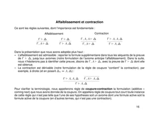Affaiblissement et contraction
Ce sont les règles suivantes, dont l’importance est fondamentale :
Affaiblissement
Γ ∆
Γ, A ∆
Γ ∆
Γ A, ∆
Contraction
Γ, A, A ∆
Γ, A ∆
Γ A, A, ∆
Γ A, ∆
Dans la présentation que nous avons adoptée plus haut :
– L’affaiblissement est admissible : reporter la formule supplémentaire dans tous les séquents de la preuve
de Γ ∆, jusqu’aux axiomes (notre formulation de l’axiome anticipe l’affaiblissement). Dans la suite,
nous n’hésiterons pas à identiﬁer cette preuve, disons de Γ, A ∆, avec la preuve de Γ ∆ dont elle
est obtenue.
– La contraction est dérivable (notre formulation de la règle de coupure “contient” la contraction), par
exemple, à droite (et en posant ∆1 = A, ∆) :
Γ A, A, ∆ Γ, A A, ∆
Γ A, ∆
Pour clariﬁer la terminologie, nous appellerons règle de coupure-contraction la formulation (additive –
coming next) que nous avons donnée de la coupure. On appellera règle de coupure tout court toute instance
de cette règle qui n’est pas telle que l’une de ses hypotheses soit un axiome dont une formule active soit la
formule active de la coupure (en d’autres termes, qui n’est pas une contraction).
16
 