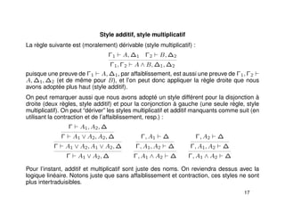 Style additif, style multiplicatif
La règle suivante est (moralement) dérivable (style multiplicatif) :
Γ1 A, ∆1 Γ2 B, ∆2
Γ1, Γ2 A ∧ B, ∆1, ∆2
puisque une preuve de Γ1 A, ∆1, par affaiblissement, est aussi une preuve de Γ1, Γ2
A, ∆1, ∆2 (et de même pour B), et l’on peut donc appliquer la règle droite que nous
avons adoptée plus haut (style additif).
On peut remarquer aussi que nous avons adopté un style différent pour la disjonction à
droite (deux règles, style additif) et pour la conjonction à gauche (une seule règle, style
multiplicatif). On peut “dériver” les styles multiplicatif et additif manquants comme suit (en
utilisant la contraction et de l’affaiblissement, resp.) :
Γ A1, A2, ∆
Γ A1 ∨ A2, A2, ∆
Γ A1 ∨ A2, A1 ∨ A2, ∆
Γ A1 ∨ A2, ∆
Γ, A1 ∆
Γ, A1, A2 ∆
Γ, A1 ∧ A2 ∆
Γ, A2 ∆
Γ, A1, A2 ∆
Γ, A1 ∧ A2 ∆
Pour l’instant, additif et multiplicatif sont juste des noms. On reviendra dessus avec la
logique linéaire. Notons juste que sans affaiblissement et contraction, ces styles ne sont
plus intertraduisibles.
17
 