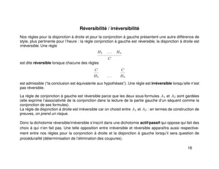 Réversibilité / irréversibilité
Nos règles pour la disjonction à droite et pour la conjonction à gauche présentent une autre différence de
style, plus pertinente pour l’heure : la règle conjonction à gauche est réversible, la disjonction à droite est
irréversible. Une règle
H1 . . . Hn
C
est dite réversible lorsque chacune des règles
C
H1 . . .
C
Hn
est admissible (“la conclusion est équivalente aux hypothèses”). Une règle est irréversible lorsqu’elle n’est
pas réversible.
La règle de conjonction à gauche est réversible parce que les deux sous-formules A1 et A2 sont gardées
(elle exprime l’associativité de la conjonction dans la lecture de la partie gauche d’un séquent comme la
conjonction de ses formules).
La règle de disjonction à droite est irréversible car on choisit entre A1 et A2 : en termes de construction de
preuves, on prend un risque.
Donc la dichotomie réversible/irréversible s’inscrit dans une dichotomie actif/passif qui oppose qui fait des
choix à qui n’en fait pas. Une telle opposition entre irréversible et réversible apparaîtra aussi respective-
ment entre nos règles pour la conjonction à droite et la disjonction à gauche lorsqu’il sera question de
procéduralité (déterminisation de l’élimination des coupures).
18
 