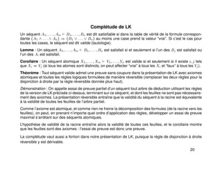 Complétude de LK
Un séquent A1, . . . , Am B1, . . . , Bn est dit satisﬁable si dans la table de vérité de la formule correspon-
dante (A1 ∧ . . . ∧ An) ⇒ (B1 ∨ . . . ∨ Bn) au moins une case prend la valeur “vrai”. Si c’est le cas pour
toutes les cases, le séquent est dit valide (tautologie).
Lemme : Un séquent A1, . . . , Am B1, . . . , Bn est satisfait si et seulement si l’un des Bj est satisfait ou
l’un des Ai est satisfait.
Corollaire : Un séquent atomique X1, . . . , Xm Y1, . . . , Yn est valide si et seulement si il existe i, j tels
que Xi = Yj (si tous les atomes sont distincts, on peut affecter “vrai” à tous les Xi et “faux” à tous les Yj).
Théorème : Tout séquent valide admet une preuve sans coupure dans la présentation de LK avec axiomes
atomiques et toutes les règles logiques formulées de manière réversible (remplacer les deux règles pour la
disjonction à droite par la règle réversible donnée plus haut).
Démonstration : On appelle essai de preuve partiel d’un séquent tout arbre de déduction utilisant les règles
de la version de LK précisée ci-dessus, terminant sur ce séquent, et dont les feuilles ne sont pas nécessaire-
ment des axiomes. La présentation réversible entraîne que la validité du séquent à la racine est équivalente
à la validité de toutes les feuilles de l’arbre partiel.
Comme l’axiome est atomique, et comme rien ne freine la décomposition des formules (de la racine vers les
feuilles), on peut, en prenant n’importe quel ordre d’application des règles, développer un essai de preuve
maximal s’arrêtant sur des séquents atomiques.
L’hypothèse de validité de la racine entraîne alors la validité de toutes ces feuilles, et le corollaire montre
que les feuilles sont des axiomes : l’essai de preuve est donc une preuve.
La complétude vaut aussi a fortiori dans notre présentation de LK, puisque la règle de disjonction à droite
réversible y est dérivable.
20
 