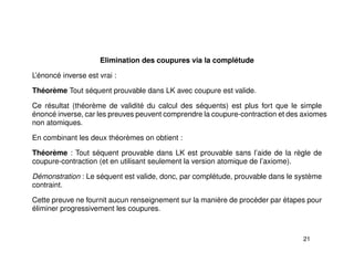 Elimination des coupures via la complétude
L’énoncé inverse est vrai :
Théorème Tout séquent prouvable dans LK avec coupure est valide.
Ce résultat (théorème de validité du calcul des séquents) est plus fort que le simple
énoncé inverse, car les preuves peuvent comprendre la coupure-contraction et des axiomes
non atomiques.
En combinant les deux théorèmes on obtient :
Théorème : Tout séquent prouvable dans LK est prouvable sans l’aide de la règle de
coupure-contraction (et en utilisant seulement la version atomique de l’axiome).
Démonstration : Le séquent est valide, donc, par complétude, prouvable dans le système
contraint.
Cette preuve ne fournit aucun renseignement sur la manière de procéder par étapes pour
éliminer progressivement les coupures.
21
 