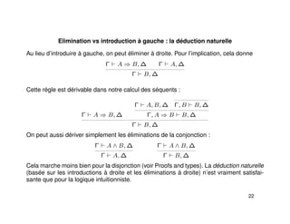 Elimination vs introduction à gauche : la déduction naturelle
Au lieu d’introduire à gauche, on peut éliminer à droite. Pour l’implication, cela donne
Γ A ⇒ B, ∆ Γ A, ∆
Γ B, ∆
Cette règle est dérivable dans notre calcul des séquents :
Γ A ⇒ B, ∆
Γ A, B, ∆ Γ, B B, ∆
Γ, A ⇒ B B, ∆
Γ B, ∆
On peut aussi dériver simplement les éliminations de la conjonction :
Γ A ∧ B, ∆
Γ A, ∆
Γ A ∧ B, ∆
Γ B, ∆
Cela marche moins bien pour la disjonction (voir Proofs and types). La déduction naturelle
(basée sur les introductions à droite et les éliminations à droite) n’est vraiment satisfai-
sante que pour la logique intuitionniste.
22
 