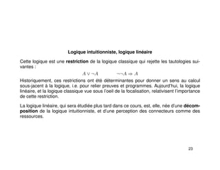 Logique intuitionniste, logique linéaire
Cette logique est une restriction de la logique classique qui rejette les tautologies sui-
vantes :
A ∨ ¬A ¬¬A ⇒ A
Historiquement, ces restrictions ont été déterminantes pour donner un sens au calcul
sous-jacent à la logique, i.e. pour relier preuves et programmes. Aujourd’hui, la logique
linéaire, et la logique classique vue sous l’oeil de la focalisation, relativisent l’importance
de cette restriction.
La logique linéaire, qui sera étudiée plus tard dans ce cours, est, elle, née d’une décom-
position de la logique intuitionniste, et d’une perception des connecteurs comme des
ressources.
23
 
