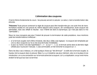 L’élimination des coupures
C’est le thème fondamental du cours : les preuves servent à calculer. Le calcul, c’est la transformation des
preuves.
Théoreme Toute preuve contenant la règle de coupure peut être transformée par une suite ﬁnie de trans-
formations locales en une preuve du même séquent sans coupure. (En conséquence, toute coupure est
admissible, mais ceci affadit le résultat : tout l’intérêt est dans la dynamique, qui n’est pas dans le mot
“admissible”.)
Nous ne nous occupons pas pour l’instant de prouver la terminaison de cette procédure, nous montrons
juste les transformations à effectuer :
– si la formule coupée vient d’être introduite, des deux côtés (cas logique) : la coupure est remplacée par
une ou deux coupures sur la ou les sous-formules immédiates ;
– si pour au moins l’une des hypothèses Γ, A ∆ ou Γ A, ∆, la formule active dans la dernière règle
utilisée pour la prouver n’est pas A (cas commutatif), on fait remonter la coupure sur A.
Dans les deux cas ci-dessus, on a fait quelque chose qui “fait diminuer" : la taille de la formule coupée, la
hauteur de la coupure dans la preuve. Mais il y a un troisième cas plus méchant, celui où à la place d’une
introduction, on a une contraction sur la formule active de la coupure. Là il y a duplication, ce qui rend moins
évident le fait que tout ceci va terminer.
24
 