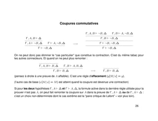 Coupures commutatives
Γ, A, B ∆
Γ, A ¬B, ∆ Γ A, ¬B, ∆
Γ ¬B, ∆
−→
Γ, A, B ¬B, ∆ Γ, B A, ¬B, ∆
Γ, B ¬B, ∆
Γ ¬B, ¬B, ∆
Γ ¬B, ∆
On ne peut donc pas éliminer le “cas particulier” que constitue la contraction. C’est du même tabac pour
les autres connecteurs. Et quand on ne peut plus remonter :
Γ, A, B B, ∆ Γ, B A, B, ∆
Γ, B B, ∆ −→ Γ, B B, ∆
(pensez à droite à une preuve de A affaiblie). C’est une règle d’effacement (y[M/x] = y).
(l’autre cas de base (x[M/x] = M) est atteint quand la coupure est devenue une contraction)
Si pour les deux hypothèses Γ, A ∆ et Γ A, ∆, la formule active dans la dernière règle utilisée pour la
prouver n’est pas A, on peut fait remonter la coupure sur A dans la preuve de Γ, A ∆ ou de Γ, A ∆ :
c’est un choix non-déterministe dont le cas extrême est la “paire critique de Lafont” – voir plus loin).
26
 