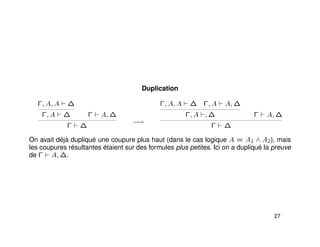 Duplication
Γ, A, A ∆
Γ, A ∆ Γ A, ∆
Γ ∆
−→
Γ, A, A ∆ Γ, A A, ∆
Γ, A , ∆ Γ A, ∆
Γ ∆
On avait déjà dupliqué une coupure plus haut (dans le cas logique A = A1 ∧ A2), mais
les coupures résultantes étaient sur des formules plus petites. Ici on a dupliqué la preuve
de Γ A, ∆.
27
 