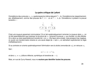 La paire critique de Lafont
Considérons deux preuves π1, π2 quelconques du même séquent Γ ∆. Considérons les respectivement,
par affaiblissement, comme des preuves de Γ, A ∆ et Γ A, ∆. Considérons à présent la preuve
suivante π :
...
π1
Γ, A ∆
...
π2
Γ A, ∆
Γ ∆
C’est une coupure gravement commutative ! Si on fait systématiquement remonter la coupure dans π1, on
ne fait essentiellement que traverser la structure de π1, amenant la preuve π2 aux feuilles, où elle effacée.
On a donc au total essentiellement transformé π en π1. (De façon plus simple, mais presque trop magique,
on aurait une transformation directe en une seule étape de π vers π1 en admettant explicitement la règle
d’affaiblissement.)
Si au contraire on oriente systématiquement l’élimination vers la droite (remontée de π2), on retrouve π2.
Soit :
π1
∗
←− π −→∗
π2
et donc π1 = π2 (clôture réﬂexive, symétrique et transitive de −→).
Mais, en vue de Curry-Howard, nous ne voulons pas identiﬁer toutes les preuves.
28
 