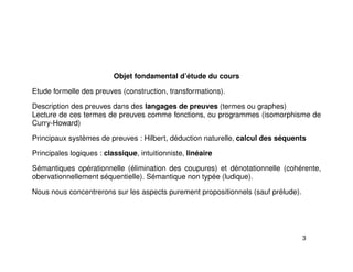 Objet fondamental d’étude du cours
Etude formelle des preuves (construction, transformations).
Description des preuves dans des langages de preuves (termes ou graphes)
Lecture de ces termes de preuves comme fonctions, ou programmes (isomorphisme de
Curry-Howard)
Principaux systèmes de preuves : Hilbert, déduction naturelle, calcul des séquents
Principales logiques : classique, intuitionniste, linéaire
Sémantiques opérationnelle (élimination des coupures) et dénotationnelle (cohérente,
obervationnellement séquentielle). Sémantique non typée (ludique).
Nous nous concentrerons sur les aspects purement propositionnels (sauf prélude).
3
 