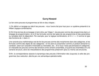 Curry-Howard
Le lien entre preuves et programmes se fait en deux étapes :
1) On déﬁnit un langage qui décrit les preuves : nous l’avons fait plus haut pour un système présenté à la
Hilbert (logique combinatoire).
2) On lit les termes de ce langage (c’est-à-dire, par l’étape 1, les preuves) comme des programmes dans un
langage de programmation, et on lit les formules comme les types de ces programmes et des paramètres
ou variables dont ils dépendent. Par exemple, pour la logique combinatoire, on lit A ⇒ B comme le type
des fonctions de A dans B.
Une variante plus mathématique est de lire les preuves comme des morphismes dans des catégories, et les
formules comme des objets de ces catégories : on lira alors la conjonction comme un produit (tensoriel ou
cartésien, selon son caractère irréversible ou réversible), etc... Et si vous n’avez pas de bases en catégories,
on interprète les preuves comme des fonctions entre certains ensembles, et quand ces ensembles ont une
certaine structure, alors les interprétations des programmes préservent (plus ou moins) ces structures.
Enﬁn, la correspondance associe la dynamique des preuves (l’élimination des coupures) à celle des pro-
grammes (leur exécution, décrite par une sémantique opérationnelle).
30
 