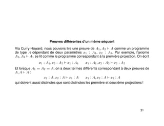 Preuves différentes d’un même séquent
Via Curry-Howard, nous pouvons lire une preuve de A1, A2 A comme un programme
de type A dépendant de deux paramètres x1 : A1, x2 : A2. Par exemple, l’axiome
A1, A2 A1 se lit comme le programme correspondant à la première projection. On écrit
x1 : A1, x2 : A2 x1 : A1 x1 : A1, x2 : A2 x2 : A2
Et lorsque A1 = A2 = A, on a deux termes différents correspondant à deux preuves de
A, A A :
x1 : A, x2 : A x1 : A x1 : A, x2 : A x2 : A
qui doivent aussi distinctes que sont distinctes les première et deuxième projections !
31
 