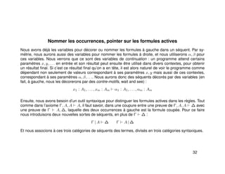 Nommer les occurrences, pointer sur les formules actives
Nous avons déjà les variables pour décorer ou nommer les formules à gauche dans un séquent. Par sy-
métrie, nous aurons aussi des variables pour nommer les formules à droite, et nous utiliserons α, β pour
ces variables. Nous verrons que ce sont des variables de continuation : un programme attend certains
paramètres x, y, . . . en entrée et son résultat peut ensuite être utilisé dans divers contextes, pour obtenir
un résultat ﬁnal. Si c’est ce résultat ﬁnal qu’on a en tête, il est alors naturel de voir le programme comme
dépendant non seulement de valeurs correspondant à ses paramètres x, y mais aussi de ces contextes,
correspondant à ses paramètres α, β, . . .. Nous aurons donc des séquents décorés par des variables (en
fait, à gauche, nous les décorerons par des contre-motifs, wait and see) :
x1 : A1, . . . , xm : Am α1 : A1, . . . , αm : Am
Ensuite, nous avons besoin d’un outil syntaxique pour distinguer les formules actives dans les règles. Tout
comme dans l’axiome Γ, A, A A, il faut savoir, dans une coupure entre une preuve de Γ, A, A ∆ avec
une preuve de Γ A, ∆, laquelle des deux occurrences à gauche est la formule coupée. Pour ce faire
nous introduisons deux nouvelles sortes de séquents, en plus de Γ ∆ :
Γ | A ∆ Γ A | ∆
Et nous associons à ces trois catégories de séquents des termes, divisés en trois catégories syntaxiques.
32
 