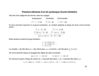Premiers éléments d’un kit syntaxique (Curien-Herbelin)
Voici les trois catégories de termes, avec leur typage :
Expressions Contextes Commandes
Γ v : A | ∆ Γ | A ∆ c : (Γ ∆)
Et voici comment exprimer la coupure-contraction, en rendant explicite la phase de choix d’une formule
active :
Γ, x : A ∆
Γ | ˜µx.c2 : A ∆
Γ α : A, ∆
Γ µα.c1 : A | ∆
µα.c1 | ˜µx.c2 : A : (Γ ∆)
Notre syntaxe comprend jusqu’à présent :
v ::= x || µα.c || . . .
e ::= α || ˜µx.c || . . .
c ::= v | e
La variable x est liée dans ˜µx.c (de même pour µα.c) (comme x est liée dans x
f(x)dx).
On munit (premier essai) ce langage des règles de calcul suivantes :
µα.c | e −→ c[e/α] v | ˜µx.c −→ c[v/x]
On retrouve la paire critique de Lafont (si α n’est pas libre dans c1 et x n’est pas libre dans c2) :
c1 = c1[˜µx.c2 : A/α] ←− µα.c1 | ˜µx.c2 : A −→ c2[µα.c1/x] = c2
33
 
