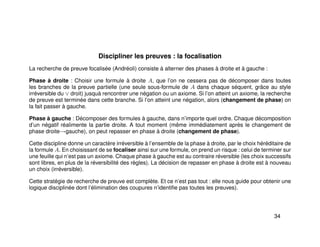 Discipliner les preuves : la focalisation
La recherche de preuve focalisée (Andréoli) consiste à alterner des phases à droite et à gauche :
Phase à droite : Choisir une formule à droite A, que l’on ne cessera pas de décomposer dans toutes
les branches de la preuve partielle (une seule sous-formule de A dans chaque séquent, grâce au style
irréversible du ∨ droit) jusquà rencontrer une négation ou un axiome. Si l’on atteint un axiome, la recherche
de preuve est terminée dans cette branche. Si l’on atteint une négation, alors (changement de phase) on
la fait passer à gauche.
Phase à gauche : Décomposer des formules à gauche, dans n’importe quel ordre. Chaque décomposition
d’un négatif réalimente la partie droite. A tout moment (même immédiatement après le changement de
phase droite→gauche), on peut repasser en phase à droite (changement de phase).
Cette discipline donne un caractère irréversible à l’ensemble de la phase à droite, par le choix héréditaire de
la formule A. En choisissant de se focaliser ainsi sur une formule, on prend un risque : celui de terminer sur
une feuille qui n’est pas un axiome. Chaque phase à gauche est au contraire réversible (les choix successifs
sont libres, en plus de la réversibilité des règles). La décision de repasser en phase à droite est à nouveau
un choix (irréversible).
Cette stratégie de recherche de preuve est complète. Et ce n’est pas tout : elle nous guide pour obtenir une
logique disciplinée dont l’élimination des coupures n’identiﬁe pas toutes les preuves).
34
 