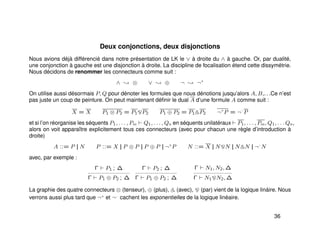 Deux conjonctions, deux disjonctions
Nous avions déjà différencié dans notre présentation de LK le ∨ à droite du ∧ à gauche. Or, par dualité,
une conjonction à gauche est une disjonction à droite. La discipline de focalisation étend cette dissymétrie.
Nous décidons de renommer les connecteurs comme suit :
∧ ; ⊗ ∨ ; ⊕ ¬ ; ¬+
On utilise aussi désormais P, Q pour dénoter les formules que nous dénotions jusqu’alors A, B,. . .Ce n’est
pas juste un coup de peinture. On peut maintenant déﬁnir le dual A d’une formule A comme suit :
X = X P1 ⊗ P2 = P1 P2 P1 ⊕ P2 = P1 P2 ¬+
P = ¬−
P
et si l’on réorganise les séquents P1, . . . , Pm Q1, . . . , Qn en séquents unilatéraux P1, . . . , Pm, Q1, . . . Qn,
alors on voit apparaître explicitement tous ces connecteurs (avec pour chacun une règle d’introduction à
droite)
A ::= P || N P ::= X || P ⊗ P || P ⊕ P || ¬+
P N ::= X || N N || N N || ¬−
N
avec, par exemple :
Γ P1 ; ∆
Γ P1 ⊕ P2 ; ∆
Γ P2 ; ∆
Γ P1 ⊕ P2 ; ∆
Γ N1, N2, ∆
Γ N1 N2, ∆
La graphie des quatre connecteurs ⊗ (tenseur), ⊕ (plus), (avec), (par) vient de la logique lináire. Nous
verrons aussi plus tard que ¬+
et ¬−
cachent les exponentielles de la logique linéaire.
36
 