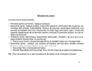 Structure du cours
Le cours est en quatre parties :
– Première partie (ce ﬁchier) : logique classique
– Deuxième partie : logique linéaire. Calcul des séquents, élimination des coupures, sé-
mantique des phases, indécidabilité, réseaux de preuves, sémantique cohérente. Les
sources principales sont mon Introduction to linear logic and ludics, part I (moins les
aspects catégoriques de la dernière section) and part II (première section, sur les ré-
seaux de preuves)
– Troisième partie. Sémantique séquentielle observable / bistable / de jeux pour la lo-
gique linéaire intuitionniste. La source est :
– Pierre-Louis Curien, Sequential algorithms as bistable maps (sur ma page web)
– Quatrième partie : ludique. Les sources principales sont les deux articles suivants
(http://www.kurims.kyoto-u.ac.jp/~terui) :
– Kazushige Terui, Computational ludics
– Michele Basaldella and Kazushige Terui, On the meaning of logical completeness
NB : Pour les parties 2 à 4, des transparents de liaison et de motivation arrivent !
4
 