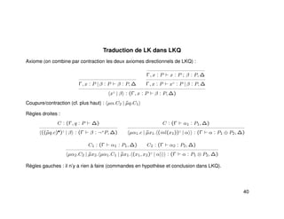 Traduction de LK dans LKQ
Axiome (on combine par contraction les deux axiomes directionnels de LKQ) :
Γ, x : P | β : P β : P, ∆
Γ, x : P x : P ; β : P, ∆
Γ, x : P x♦
: P | β : P, ∆
x♦
| β : (Γ, x : P β : P, ∆)
Coupure/contraction (cf. plus haut) : µα.C2 | ˜µq.C1
Règles droites :
C : (Γ, q : P ∆)
((˜µq.c)•)♦
| β : (Γ β : ¬+
P, ∆)
C : (Γ α1 : P1, ∆)
µα1.c | ˜µx1. (inl(x1))♦
| α : (Γ α : P1 ⊕ P2, ∆)
C1 : (Γ α1 : P1, ∆) C2 : (Γ α2 : P2, ∆)
µα2.C2 | ˜µx2. µα1.C1 | ˜µx1. (x1, x2)♦
| α : (Γ α : P1 ⊗ P2, ∆)
Règles gauches : il n’y a rien à faire (commandes en hypothèse et conclusion dans LKQ).
40
 