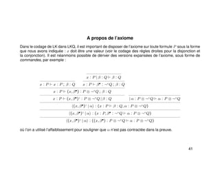 A propos de l’axiome
Dans le codage de LK dans LKQ, il est important de disposer de l’axiome sur toute formule P sous la forme
que nous avons indiquée : x doit être une valeur (voir le codage des règles droites pour la disjonction et
la conjonction). Il est néanmoins possible de dériver des versions expansées de l’axiome, sous forme de
commandes, par exemple :
x : P x : P ; β : Q
x : P | β : Q β : Q
x : P β• : ¬+
Q ; β : Q
x : P (x, β•) : P ⊗ ¬+
Q ; β : Q
x : P (x, β•)♦
: P ⊗ ¬+
Q | β : Q | α : P ⊗ ¬+
Q α : P ⊗ ¬+
Q
(x, β•)♦
| α : (x : P β : Q, α : P ⊗ ¬+
Q)
(x, β•)♦
| α : (x : P, β• : ¬+
Q α : P ⊗ ¬+
Q)
(x, β•)♦
| α : ((x, β•) : P ⊗ ¬+
Q α : P ⊗ ¬+
Q)
où l’on a utilisé l’affaiblissement pour souligner que α n’est pas contractée dans la preuve.
41
 