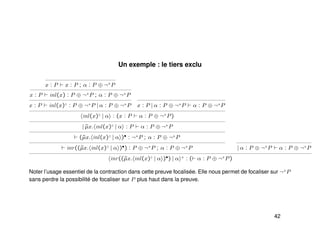Un exemple : le tiers exclu
x : P x : P ; α : P ⊕ ¬+
P
x : P inl(x) : P ⊕ ¬+
P ; α : P ⊕ ¬+
P
x : P inl(x)♦
: P ⊕ ¬+
P | α : P ⊕ ¬+
P x : P | α : P ⊕ ¬+
P α : P ⊕ ¬+
P
inl(x)♦
| α : (x : P α : P ⊕ ¬+
P)
| ˜µx. inl(x)♦
| α : P α : P ⊕ ¬+
P
(˜µx. inl(x)♦
| α )• : ¬+
P ; α : P ⊕ ¬+
P
inr((˜µx. inl(x)♦
| α )•) : P ⊕ ¬+
P ; α : P ⊕ ¬+
P | α : P ⊕ ¬+
P α : P ⊕ ¬+
P
inr((˜µx. inl(x)♦
| α )•) | α +
: ( α : P ⊕ ¬+
P)
Noter l’usage essentiel de la contraction dans cette preuve focalisée. Elle nous permet de focaliser sur ¬+
P
sans perdre la possibilité de focaliser sur P plus haut dans la preuve.
42
 