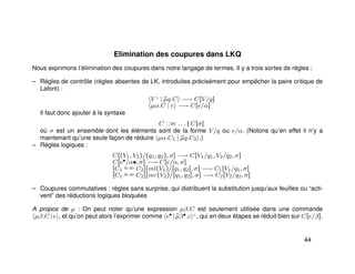 Elimination des coupures dans LKQ
Nous exprimons l’élimination des coupures dans notre langage de termes. Il y a trois sortes de règles :
– Règles de contrôle (règles absentes de LK, introduites précisément pour empêcher la paire critique de
Lafont) :
V ♦
| ˜µq.C −→ C[V/q]
µα.C | e −→ C[e/α]
Il faut donc ajouter à la syntaxe
C ::= . . . || C[σ]
où σ est un ensemble dont les éléments sont de la forme V/q ou e/α. (Notons qu’en effet il n’y a
maintenant qu’une seule façon de réduire µα.C1 | ˜µq.C2 .)
– Règles logiques :
C[(V1, V2)/(q1, q2), σ] −→ C[V1/q1, V2/q2, σ]
C[e•/α•, σ] −→ C[e/α, σ]
[C1
q1,q2 C2][inl(V1)/[q1, q2], σ] −→ C1[V1/q1, σ]
[C1
q1,q2 C2][inr(V2)/[q1, q2], σ] −→ C2[V2/q2, σ]
– Coupures commutatives : règles sans surprise, qui distribuent la substitution jusqu’aux feuilles ou “acti-
vent” des réductions logiques bloquées
A propos de µ : On peut noter qu’une expression µβ.C est seulement utilisée dans une commande
µβ.C |e , et qu’on peut alors l’exprimer comme e• | ˜µβ•.c +
, qui en deux étapes se réduit bien sur C[e/β].
44
 