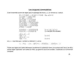 Les coupures commutatives
C’est l’ensemble suivant de règles (pour le passage des lieurs µ ˜µ, on renvoie au λ-calcul)
[C1
q1,q2 C2][σ] −→ [C1[σ] q1,q2 C2[σ]] ([q1, q2] ∈ σ)
v | e [σ] −→ v[σ] | v[σ]
(V ♦
)[σ] −→ (V [σ])♦
(µα.C)[σ] −→ µα.(C[σ])
(˜µq.C)[σ] −→ ˜µq.(C[σ])
(V1, V2)[σ] −→ (V1[σ], V2[σ])
(inl(V ))[σ] −→ inl((V [σ]))
(inr(V ))[σ] −→ inr((V [σ]))
(e•)[σ] −→ (e[σ])•
(C[σ])[σ ] −→ (C[σ ])[σ[σ ]] (σ = x/[q1, q2], σ1)
C[x/q, σ] −→ (C[σ])[x/q] (q n’est pas une variable)
x[V/x, σ] −→ V
x[σ] −→ x (x ∈ σ)
α[e/α, σ] −→ e
α[σ] −→ α (α ∈ σ)
où q ∈ σ veut dire que σ contient un élément V/q et où
(. . . , V/q, . . . , e/α, . . .)[σ ] = (. . . , (V [σ ])/q, . . . , (e[σ ])/α, . . .)
Toutes ces règles sont celles déﬁnissant usuellement la substitution dans une syntaxe avec lieurs, les deux
seules règles “spéciales” sont celles du milieu, qui gèrent le cas d’une variable x substituée à un contremotif
complexe.
45
 