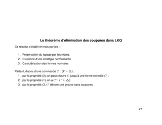 Le théorème d’élimination des coupures dans LKQ
Ce résultat s’établit en trois parties :
1. Préservation du typage par les règles.
2. Existence d’une stratégie normalisante
3. Caractérisation des formes normales
Partant, disons d’une commande C : (Γ ∆) :
1. par la propriété (2), on peut réduire C jusqu’à une forme normale C ;
2. par la propriété (1), on a C : (Γ ∆)
3. par la propriété (3, C dénote une preuve sans coupures.
47
 